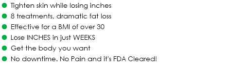 = Tighten skin while losing inches = 8 treatments, dramatic fat loss = Effective for a BMI of over 30 = Lose INCHES in just WEEKS = Get the body you want = No downtime. No Pain and it's FDA Cleared!